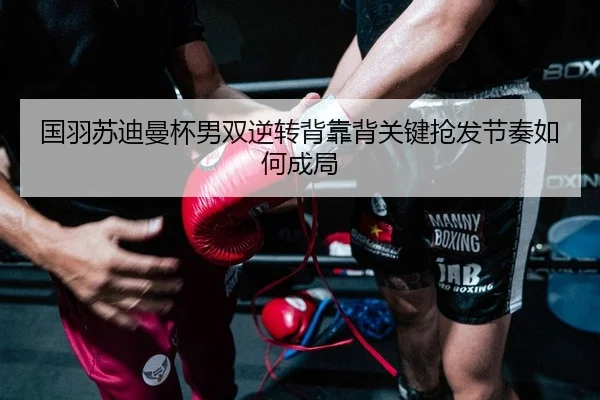 国羽苏迪曼杯男双逆转背靠背关键抢发节奏如何成局